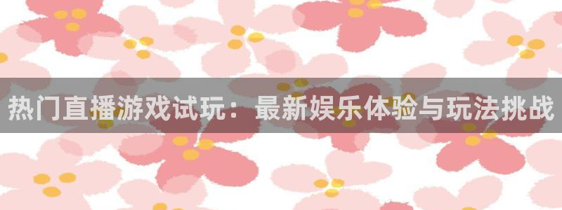 优贝娱乐是什么：热门直播游戏试玩：最新娱乐体验与玩法挑战